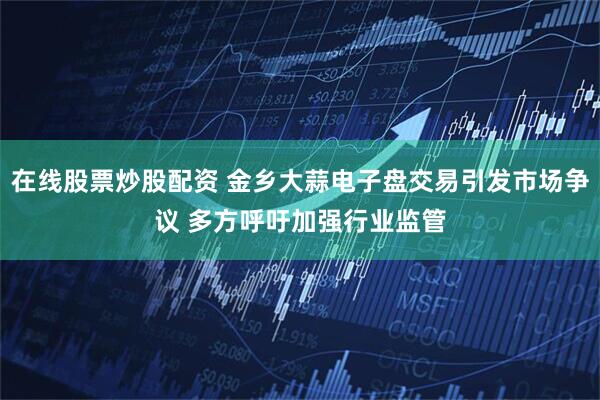 在线股票炒股配资 金乡大蒜电子盘交易引发市场争议 多方呼吁加强行业监管