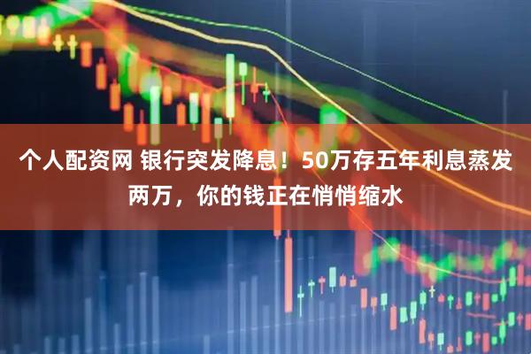 个人配资网 银行突发降息！50万存五年利息蒸发两万，你的钱正在悄悄缩水
