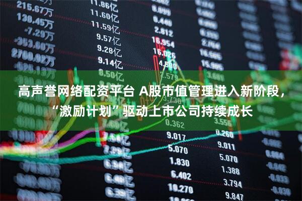 高声誉网络配资平台 A股市值管理进入新阶段，“激励计划”驱动上市公司持续成长