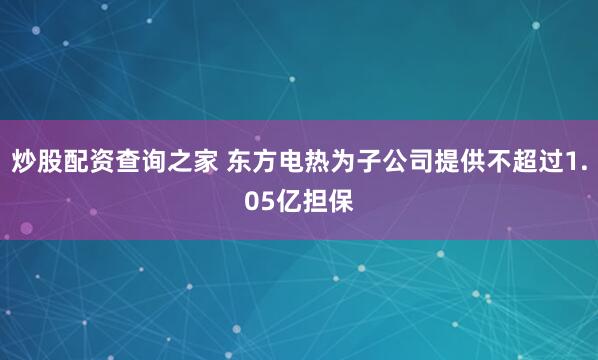 炒股配资查询之家 东方电热为子公司提供不超过1.05亿担保