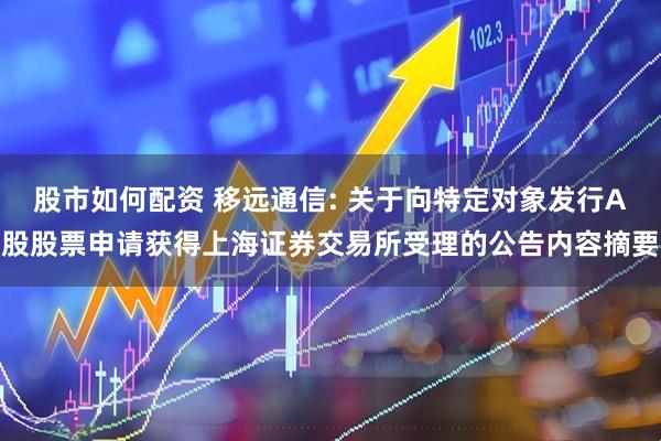 股市如何配资 移远通信: 关于向特定对象发行A股股票申请获得上海证券交易所受理的公告内容摘要