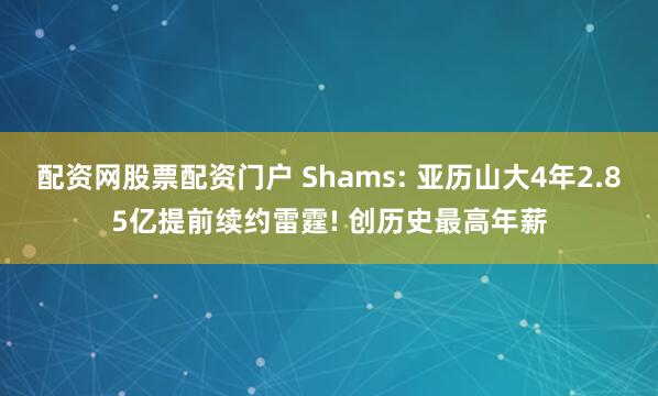 配资网股票配资门户 Shams: 亚历山大4年2.85亿提前续约雷霆! 创历史最高年薪