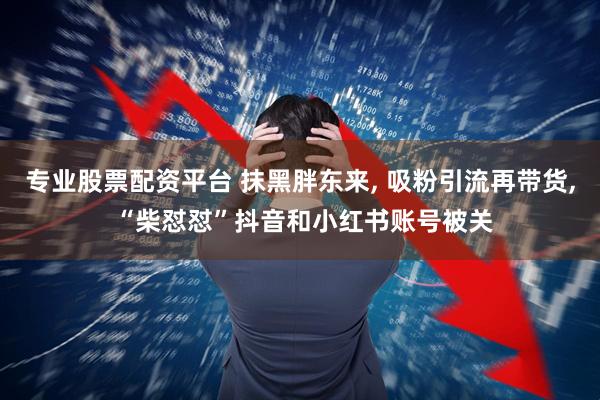 专业股票配资平台 抹黑胖东来, 吸粉引流再带货, “柴怼怼”抖音和小红书账号被关