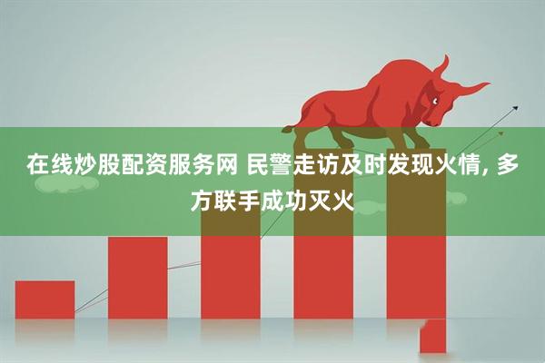 在线炒股配资服务网 民警走访及时发现火情, 多方联手成功灭火