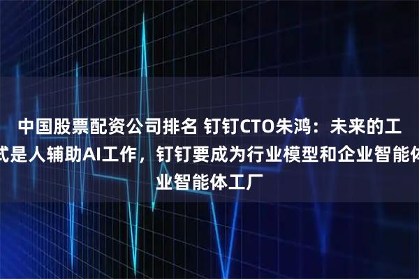 中国股票配资公司排名 钉钉CTO朱鸿：未来的工作方式是人辅助AI工作，钉钉要成为行业模型和企业智能体工厂
